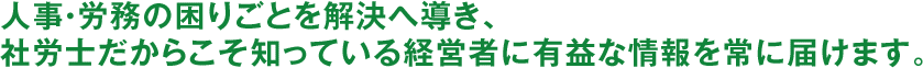 人事・労務の困りごとを解決へ導き、社労士だからこそ知っている経営者に有益な情報を常に届けます。 人事・労務の困りごとを解決へ導き、社労士だからこそ知っている経営者に有益な情報を常に届けます。