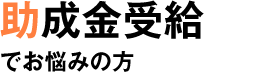 助成金受給でお悩みの方 助成金受給でお悩みの方