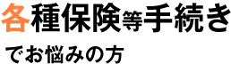 各種保険の手続きでお悩みの方 各種保険の手続きでお悩みの方